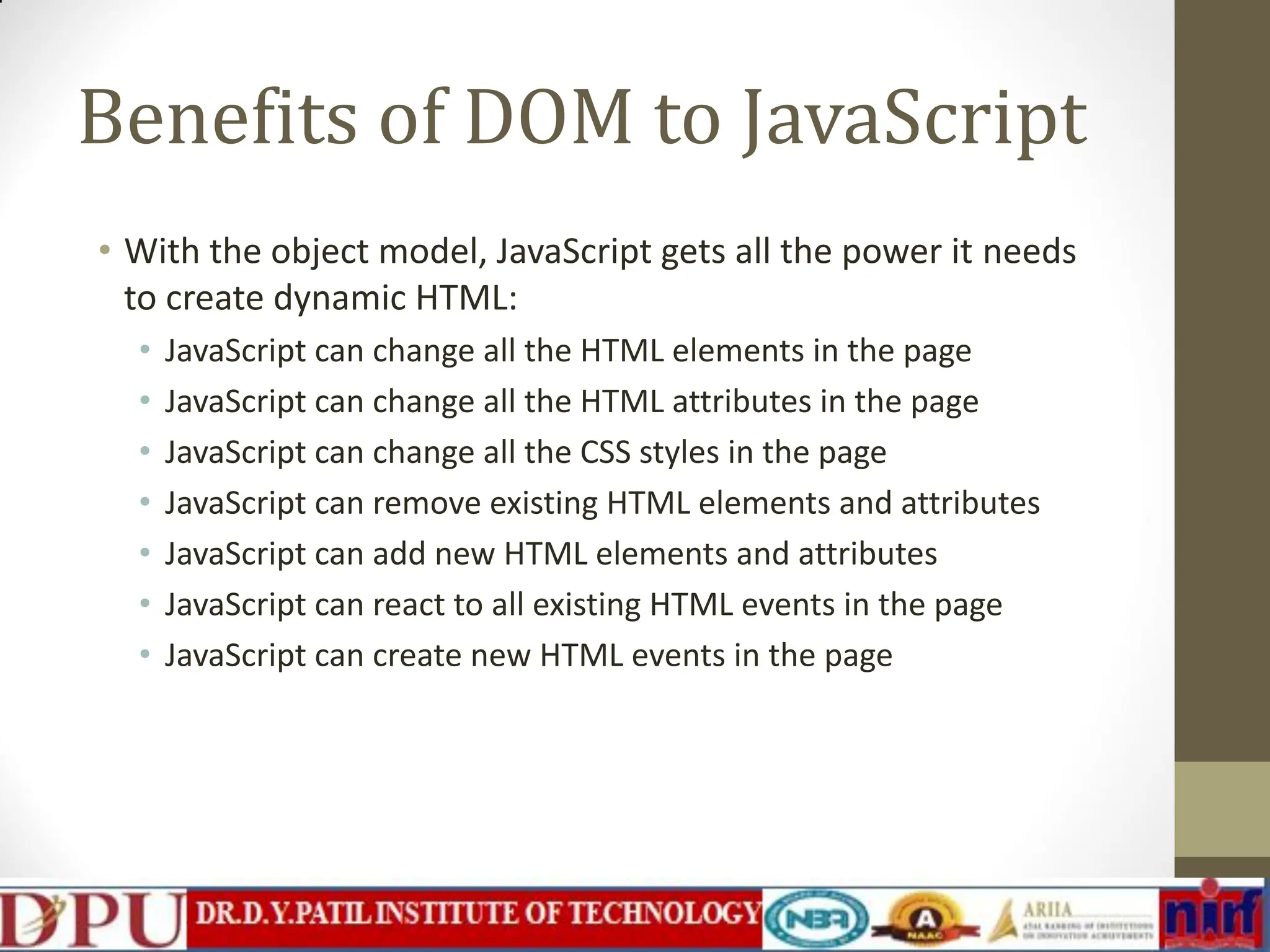Benefits of DOM to JavaScript • With the object model, JavaScript gets all the power it needs to create dynamic HTML: • JavaScript can change all the HTML elements in the page • JavaScript can change all the HTML attributes in the page • JavaScript can change all the CSS styles in the page • JavaScript can remove existing HTML elements and attributes • JavaScript can add new HTML elements and attributes • JavaScript can react to all existing HTML events in the page • JavaScript can create new HTML events in the page 