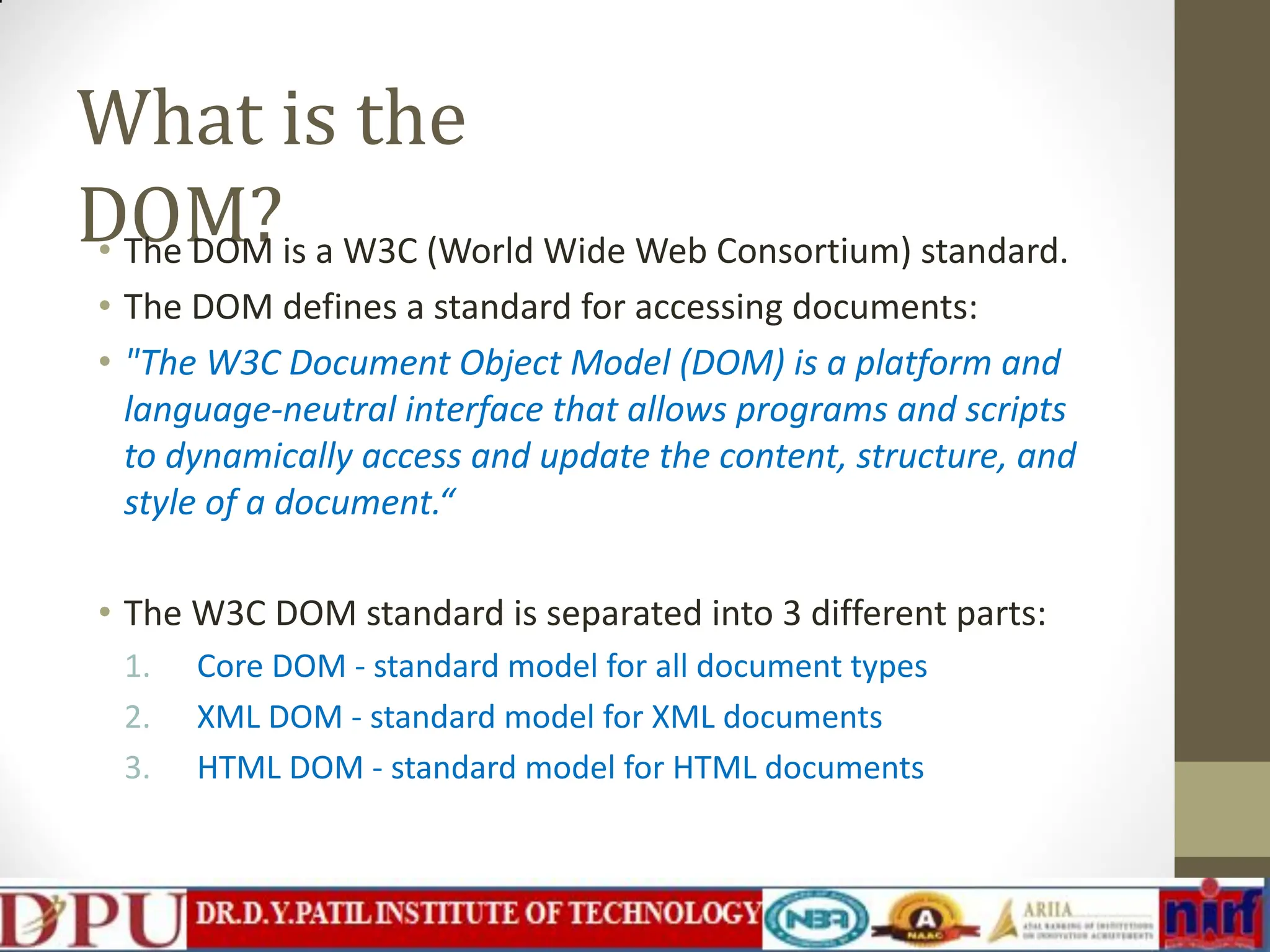 What is the DOM? • The DOM is a W3C (World Wide Web Consortium) standard. • The DOM defines a standard for accessing documents: • "The W3C Document Object Model (DOM) is a platform and language-neutral interface that allows programs and scripts to dynamically access and update the content, structure, and style of a document.“ • The W3C DOM standard is separated into 3 different parts: 1. Core DOM - standard model for all document types 2. XML DOM - standard model for XML documents 3. HTML DOM - standard model for HTML documents 
