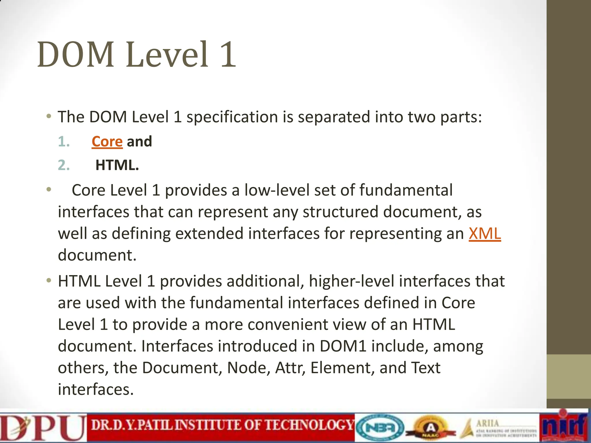 DOM Level 1 • The DOM Level 1 specification is separated into two parts: 1. Core and 2. HTML. • Core Level 1 provides a low-level set of fundamental interfaces that can represent any structured document, as well as defining extended interfaces for representing an XML document. • HTML Level 1 provides additional, higher-level interfaces that are used with the fundamental interfaces defined in Core Level 1 to provide a more convenient view of an HTML document. Interfaces introduced in DOM1 include, among others, the Document, Node, Attr, Element, and Text interfaces. 