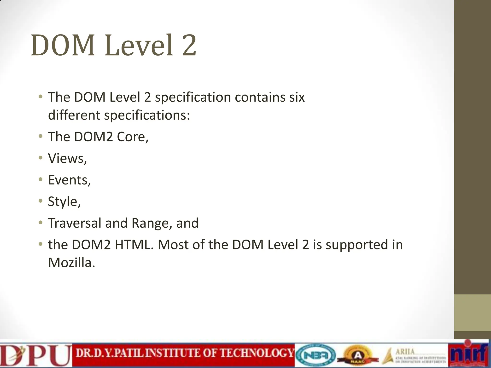 DOM Level 2 • The DOM Level 2 specification contains six different specifications: • The DOM2 Core, • Views, • Events, • Style, • Traversal and Range, and • the DOM2 HTML. Most of the DOM Level 2 is supported in Mozilla. 