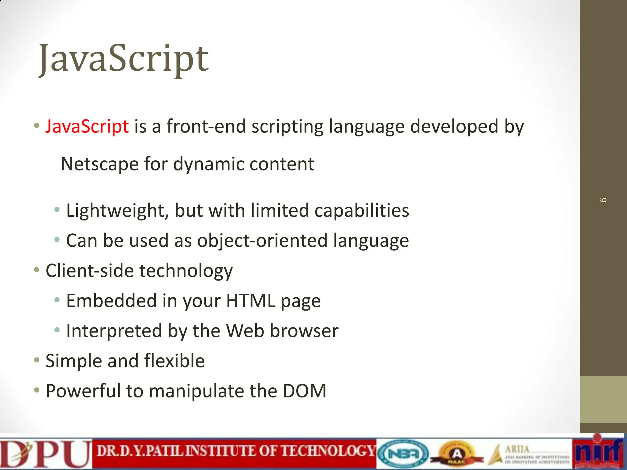 JavaScript • JavaScript is a front-end scripting language developed by Netscape for dynamic content • Lightweight, but with limited capabilities • Can be used as object-oriented language • Client-side technology • Embedded in your HTML page • Interpreted by the Web browser • Simple and flexible • Powerful to manipulate the DOM 6 