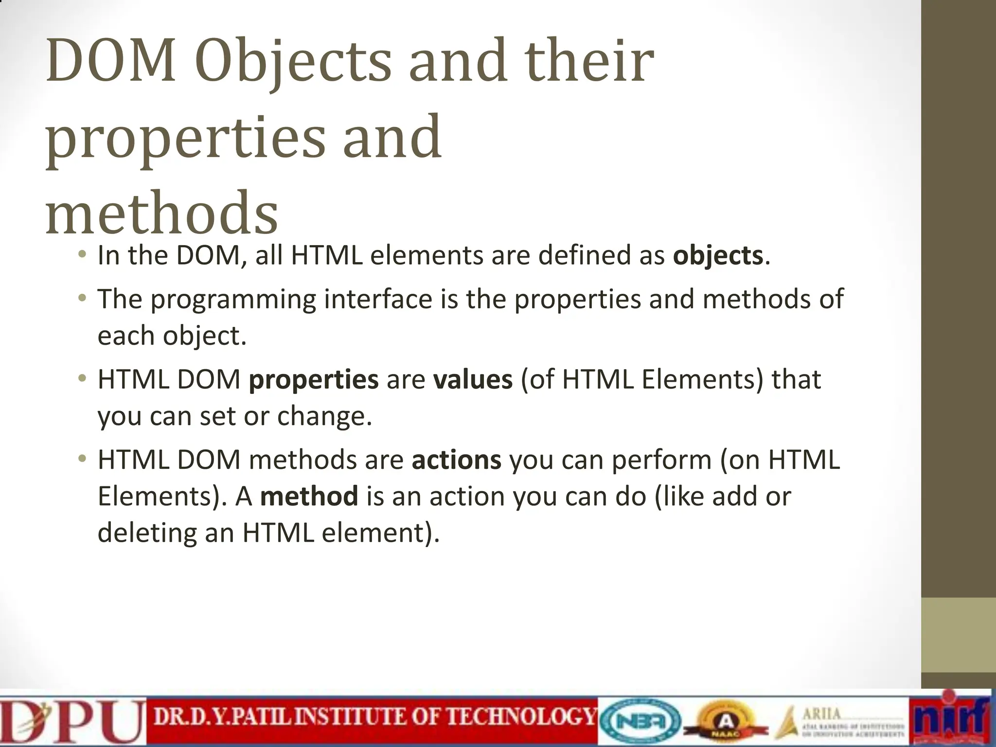 DOM Objects and their properties and methods • In the DOM, all HTML elements are defined as objects. • The programming interface is the properties and methods of each object. • HTML DOM properties are values (of HTML Elements) that you can set or change. • HTML DOM methods are actions you can perform (on HTML Elements). A method is an action you can do (like add or deleting an HTML element). 