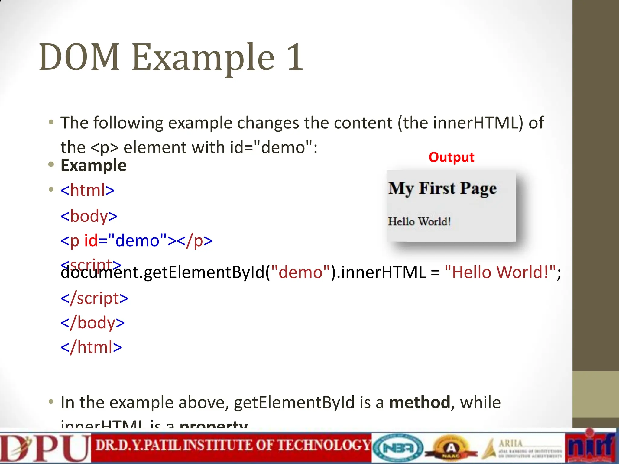 DOM Example 1 • The following example changes the content (the innerHTML) of the <p> element with id="demo": • Example • <html> <body> <p id="demo"></p> <script> document.getElementById("demo").innerHTML = "Hello World!"; </script> </body> </html> • In the example above, getElementById is a method, while innerHTML is a property. Output 