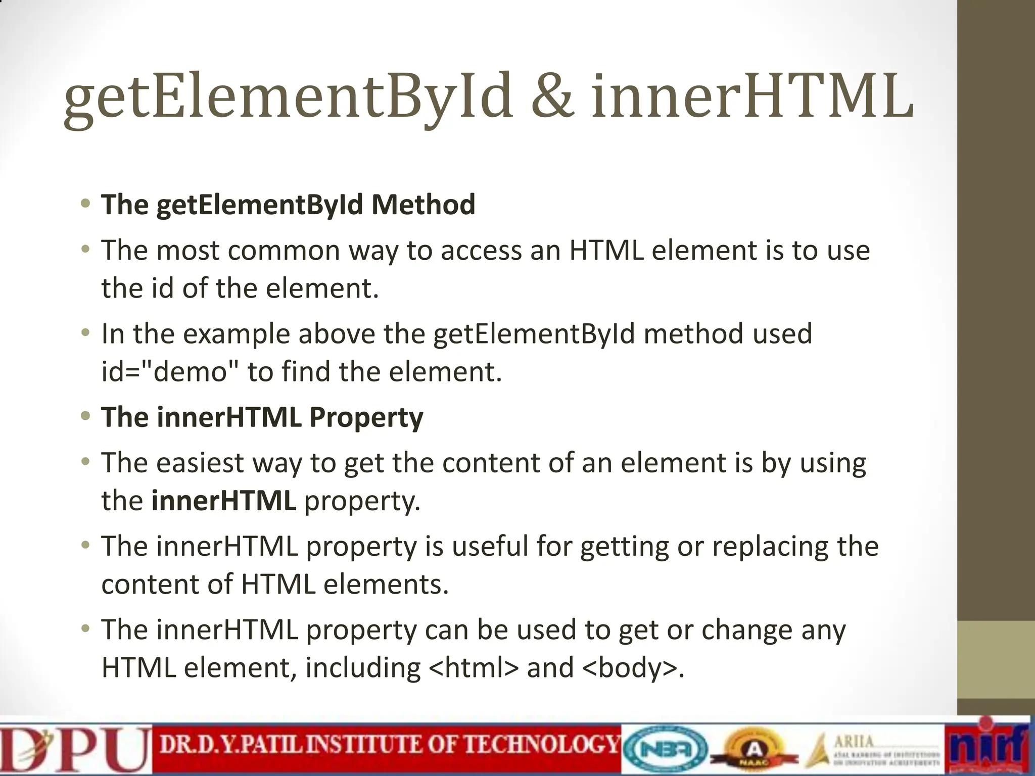 getElementById & innerHTML • The getElementById Method • The most common way to access an HTML element is to use the id of the element. • In the example above the getElementById method used id="demo" to find the element. • The innerHTML Property • The easiest way to get the content of an element is by using the innerHTML property. • The innerHTML property is useful for getting or replacing the content of HTML elements. • The innerHTML property can be used to get or change any HTML element, including <html> and <body>. 