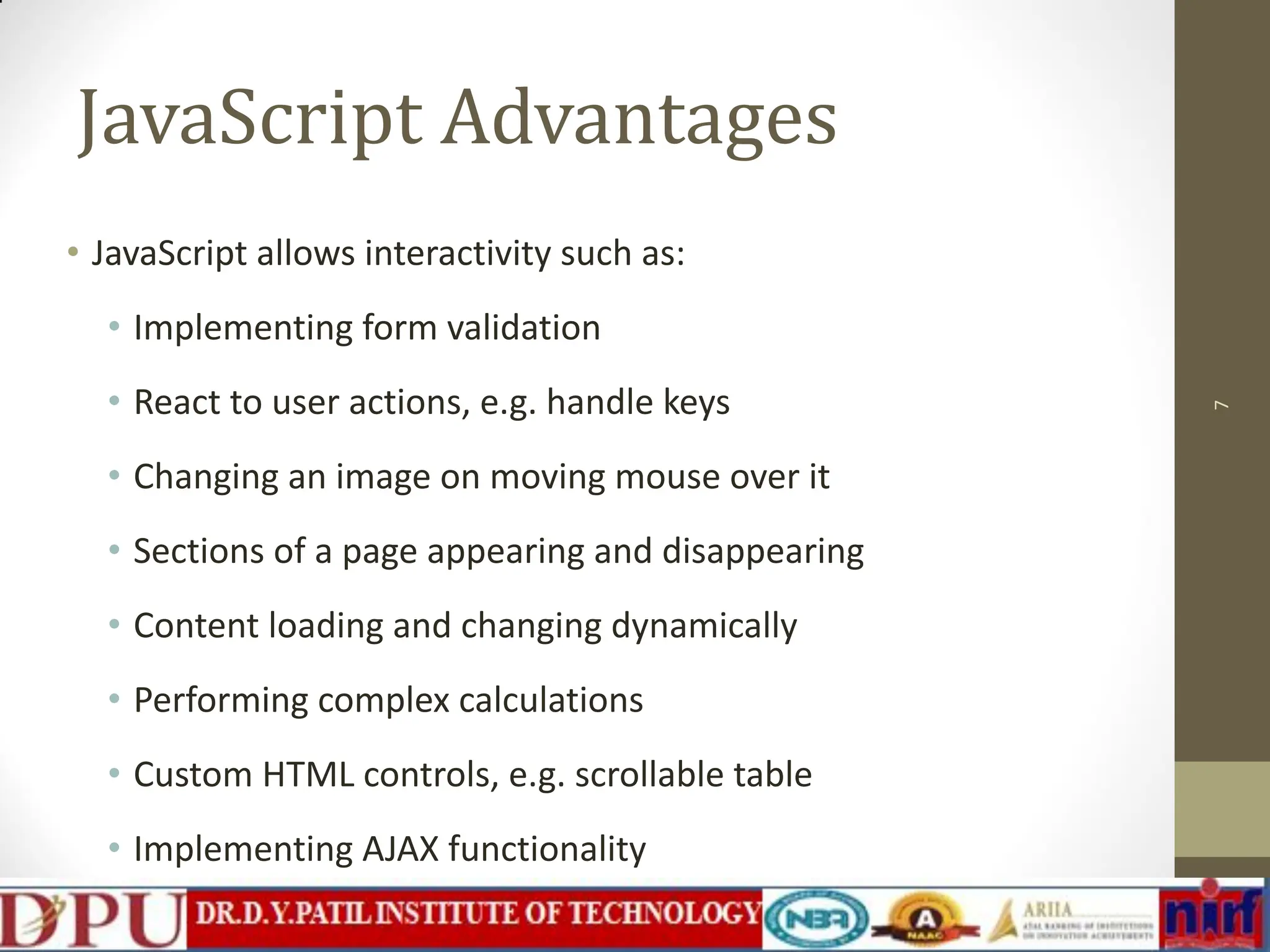 JavaScript Advantages • JavaScript allows interactivity such as: • Implementing form validation • React to user actions, e.g. handle keys • Changing an image on moving mouse over it • Sections of a page appearing and disappearing • Content loading and changing dynamically • Performing complex calculations • Custom HTML controls, e.g. scrollable table • Implementing AJAX functionality 7 