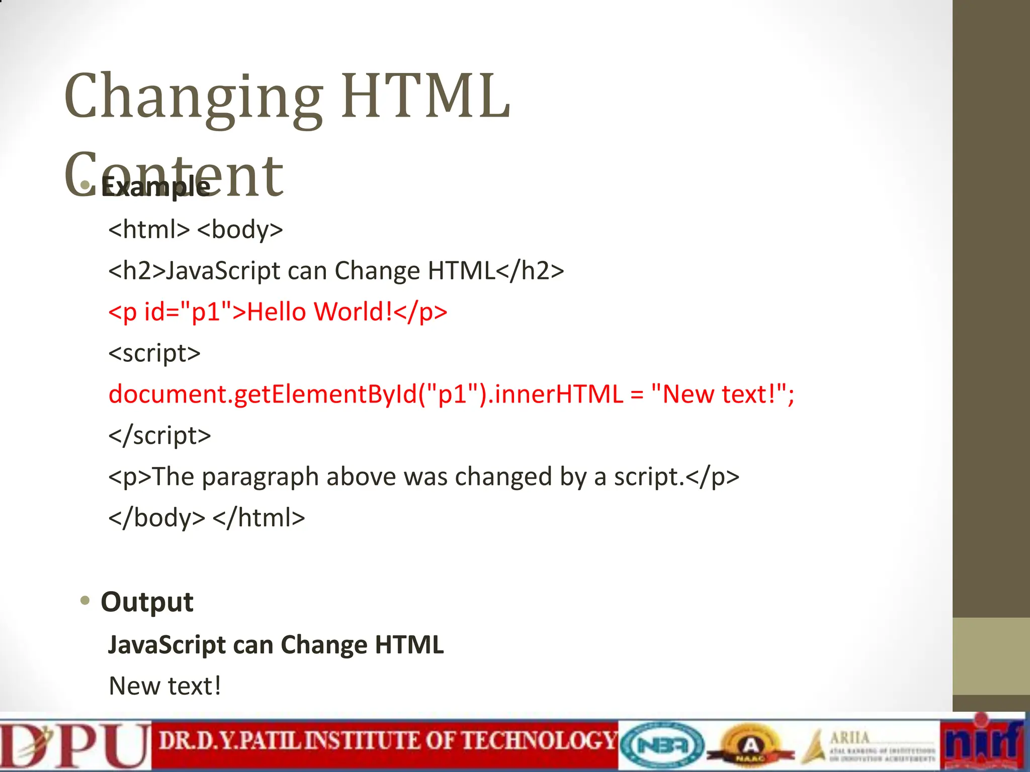 Changing HTML Content • Example <html> <body> <h2>JavaScript can Change HTML</h2> <p id="p1">Hello World!</p> <script> document.getElementById("p1").innerHTML = "New text!"; </script> <p>The paragraph above was changed by a script.</p> </body> </html> • Output JavaScript can Change HTML New text! The paragraph above was changed by a script. 
