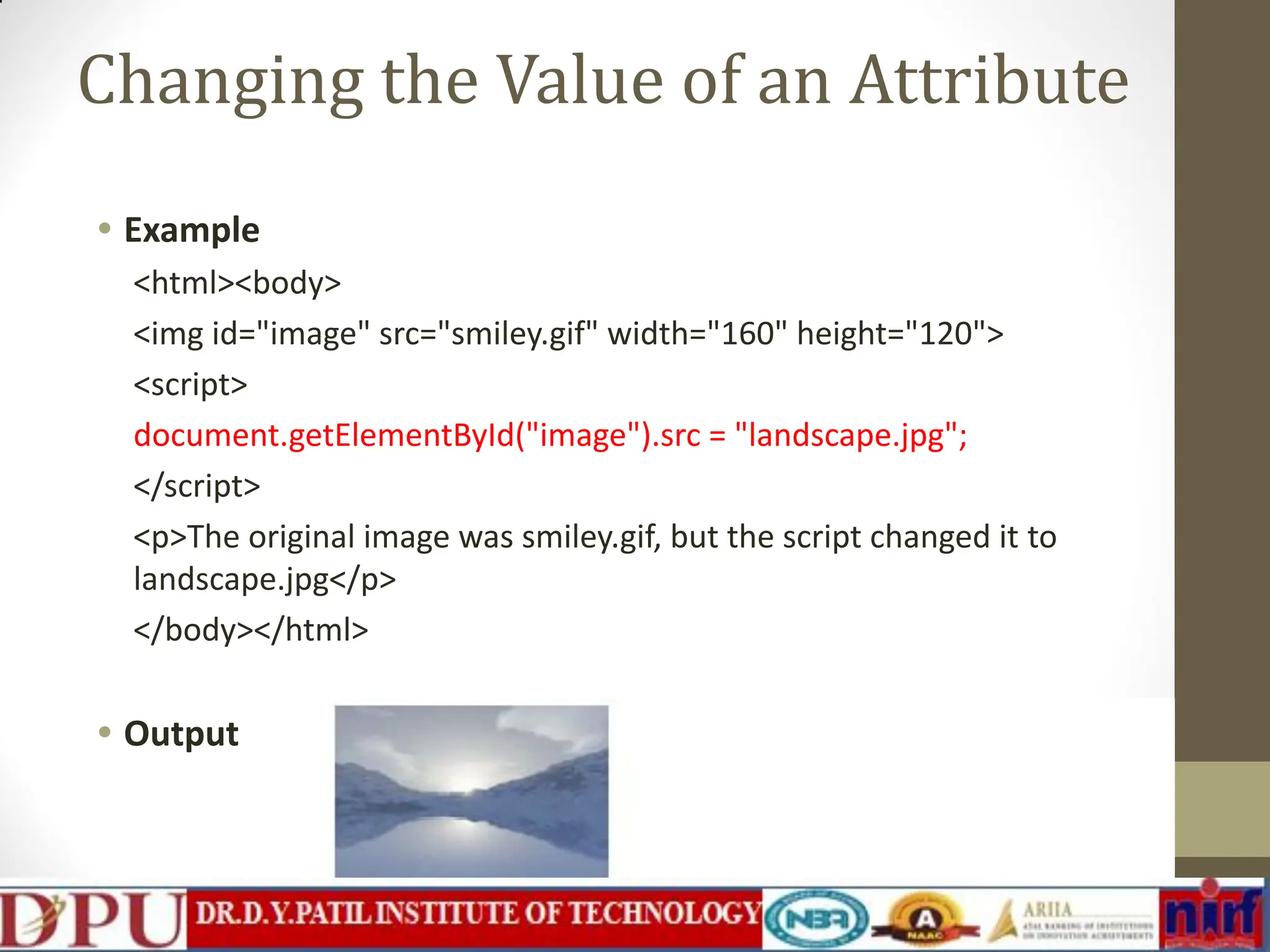 Changing the Value of an Attribute • Example <html><body> <img id="image" src="smiley.gif" width="160" height="120"> <script> document.getElementById("image").src = "landscape.jpg"; </script> <p>The original image was smiley.gif, but the script changed it to landscape.jpg</p> </body></html> • Output 