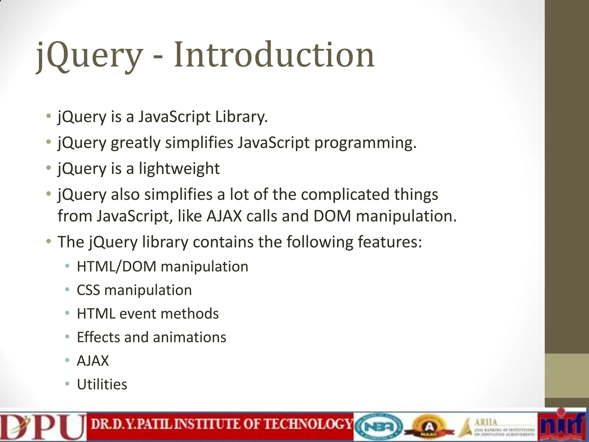 jQuery - Introduction • jQuery is a JavaScript Library. • jQuery greatly simplifies JavaScript programming. • jQuery is a lightweight • jQuery also simplifies a lot of the complicated things from JavaScript, like AJAX calls and DOM manipulation. • The jQuery library contains the following features: • HTML/DOM manipulation • CSS manipulation • HTML event methods • Effects and animations • AJAX • Utilities 