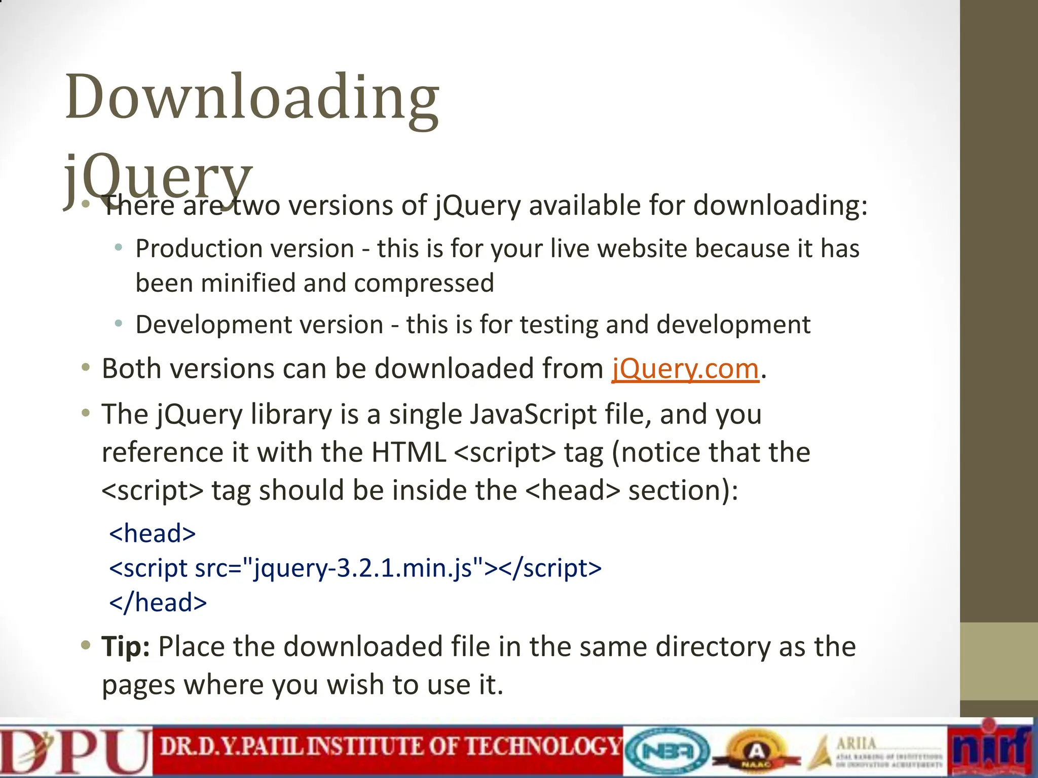 Downloading jQuery • There are two versions of jQuery available for downloading: • Production version - this is for your live website because it has been minified and compressed • Development version - this is for testing and development • Both versions can be downloaded from jQuery.com. • The jQuery library is a single JavaScript file, and you reference it with the HTML <script> tag (notice that the <script> tag should be inside the <head> section): <head> <script src="jquery-3.2.1.min.js"></script> </head> • Tip: Place the downloaded file in the same directory as the pages where you wish to use it. 