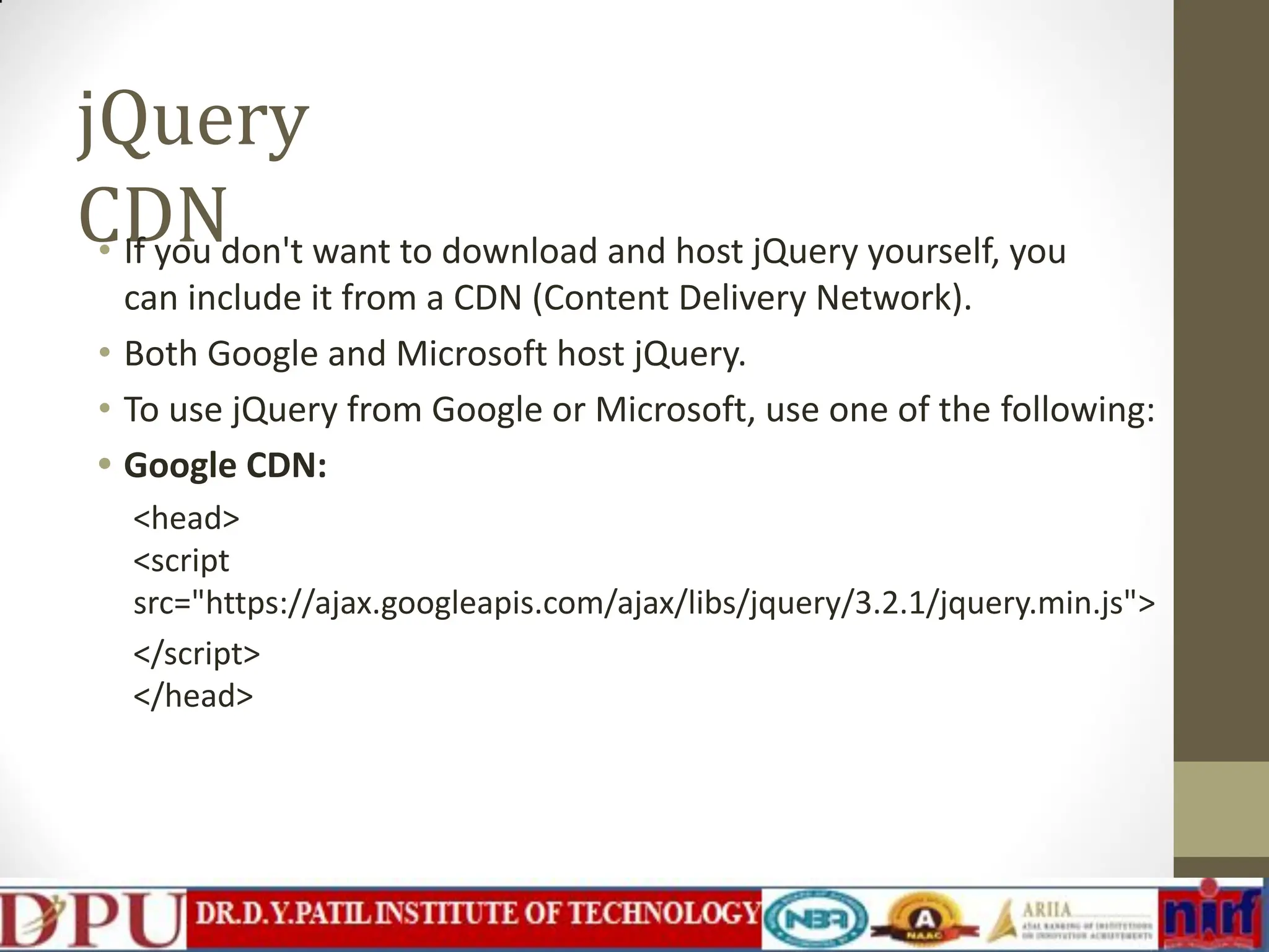 jQuery CDN • If you don't want to download and host jQuery yourself, you can include it from a CDN (Content Delivery Network). • Both Google and Microsoft host jQuery. • To use jQuery from Google or Microsoft, use one of the following: • Google CDN: <head> <script src="https://ajax.googleapis.com/ajax/libs/jquery/3.2.1/jquery.min.js"> </script> </head> 