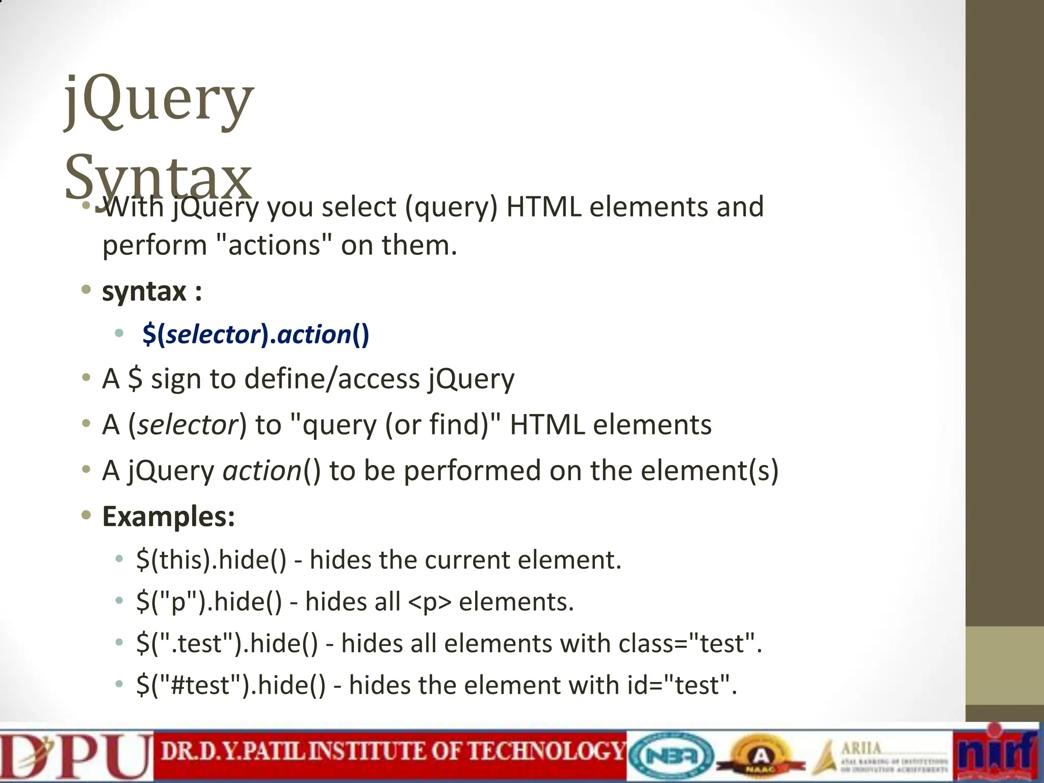 jQuery Syntax • With jQuery you select (query) HTML elements and perform "actions" on them. • syntax : • $(selector).action() • A $ sign to define/access jQuery • A (selector) to "query (or find)" HTML elements • A jQuery action() to be performed on the element(s) • Examples: • $(this).hide() - hides the current element. • $("p").hide() - hides all <p> elements. • $(".test").hide() - hides all elements with class="test". • $("#test").hide() - hides the element with id="test". 