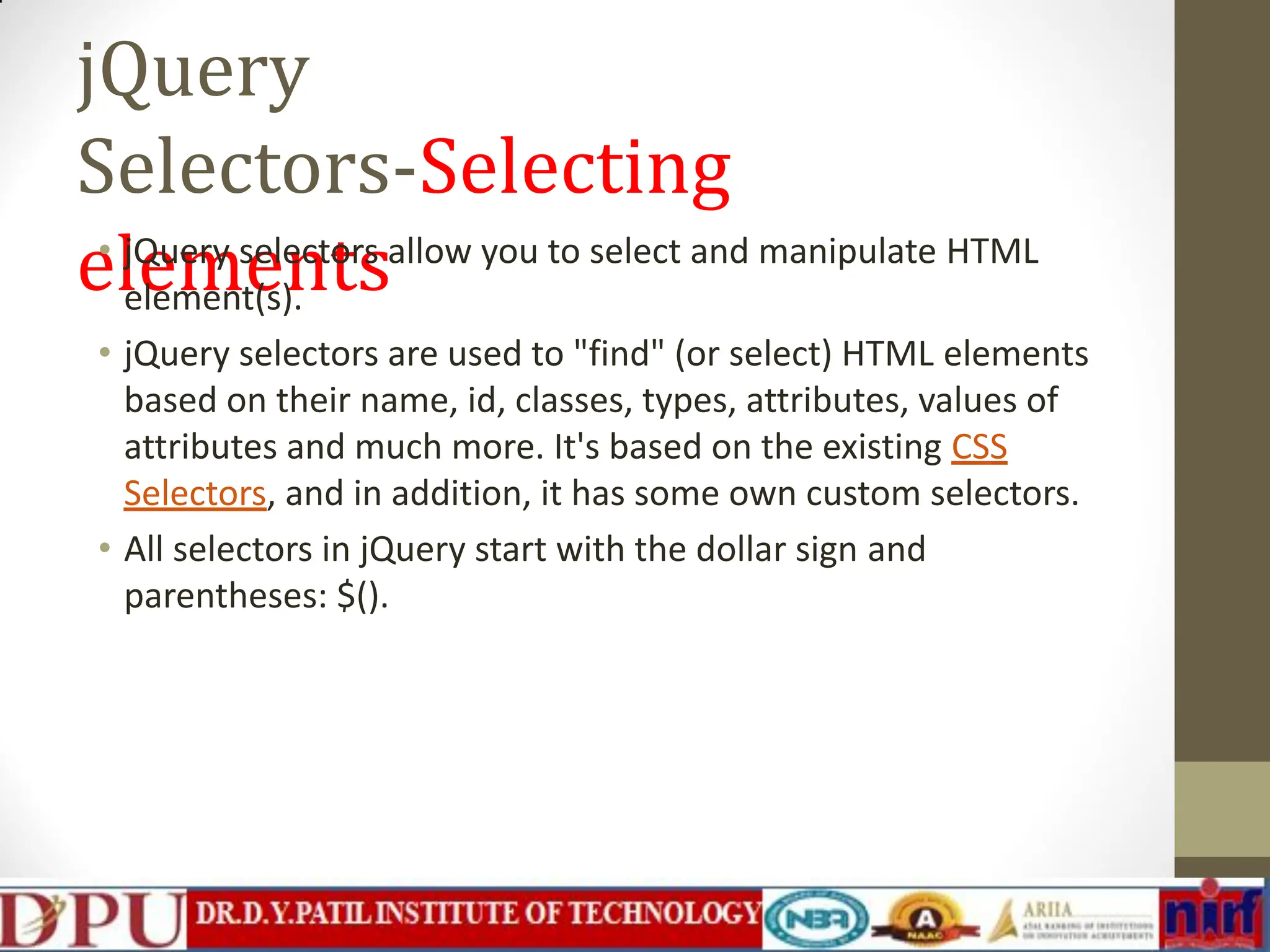 jQuery Selectors-Selecting elements • jQuery selectors allow you to select and manipulate HTML element(s). • jQuery selectors are used to "find" (or select) HTML elements based on their name, id, classes, types, attributes, values of attributes and much more. It's based on the existing CSS Selectors, and in addition, it has some own custom selectors. • All selectors in jQuery start with the dollar sign and parentheses: $(). 