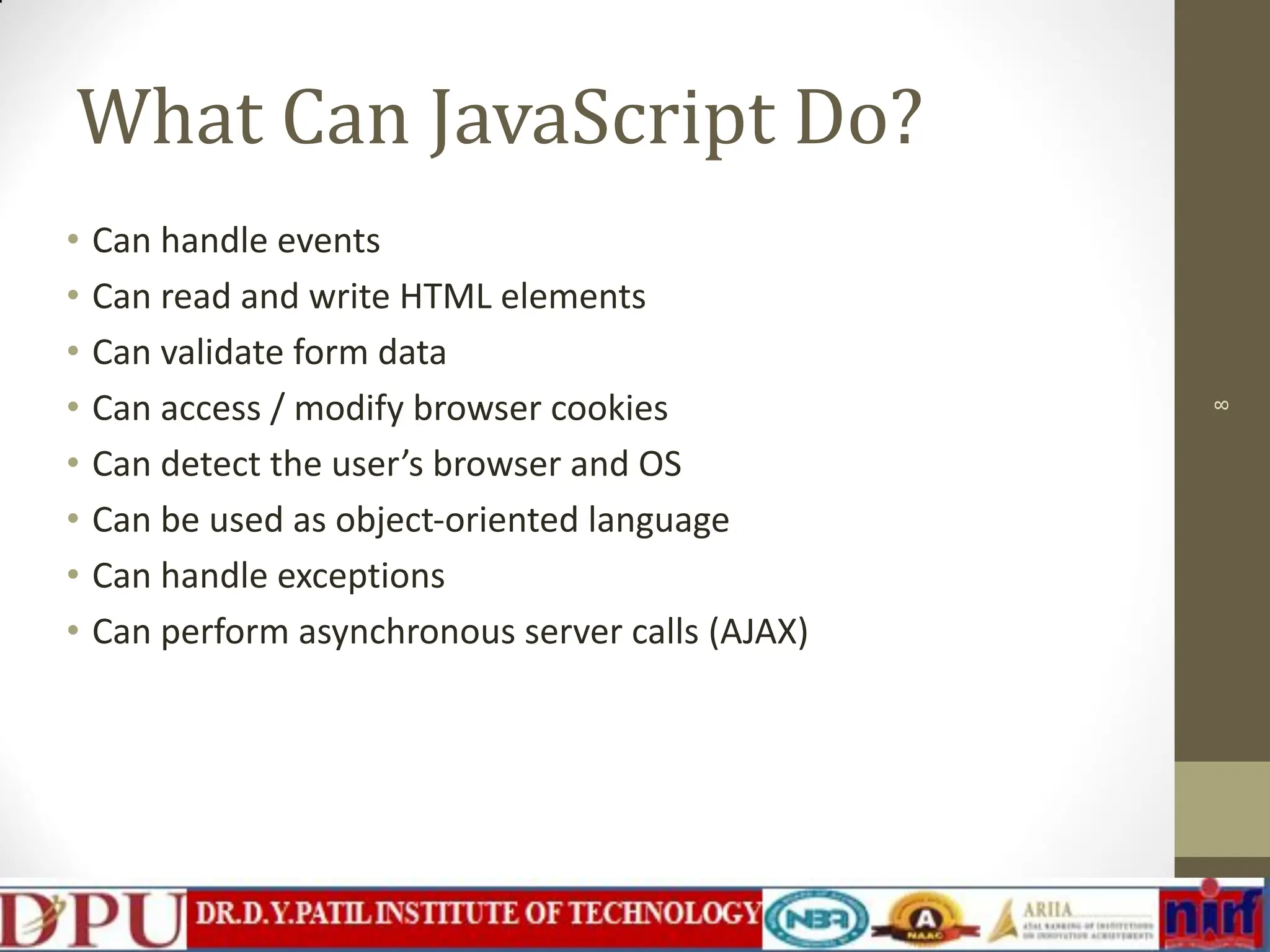What Can JavaScript Do? • Can handle events • Can read and write HTML elements • Can validate form data • Can access / modify browser cookies • Can detect the user’s browser and OS • Can be used as object-oriented language • Can handle exceptions • Can perform asynchronous server calls (AJAX) 8 