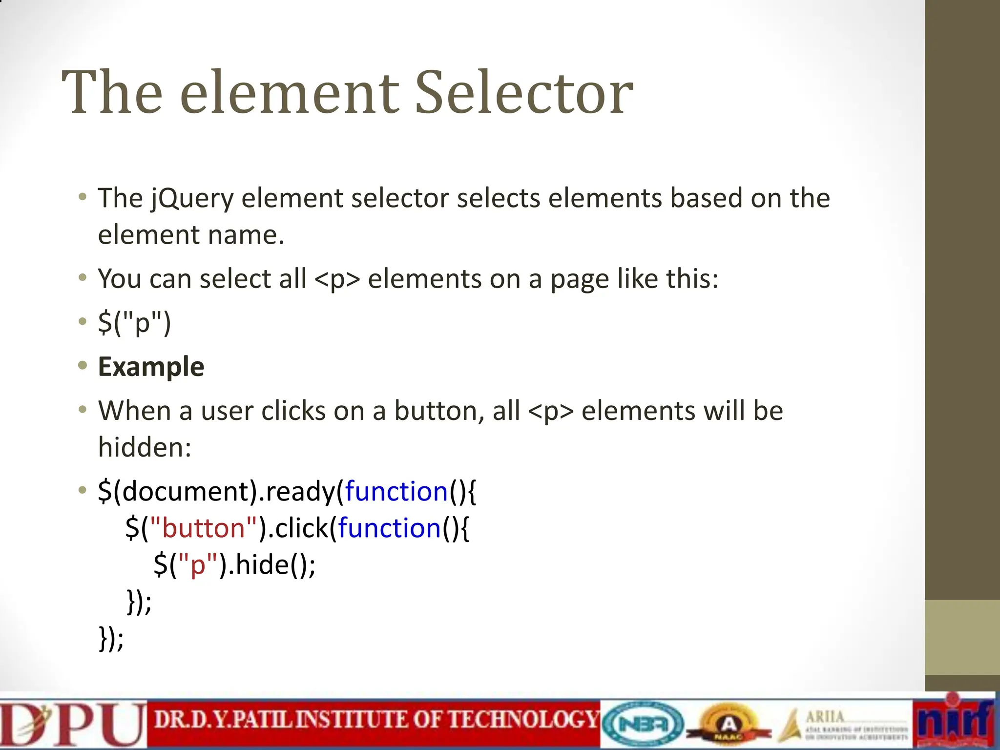The element Selector • The jQuery element selector selects elements based on the element name. • You can select all <p> elements on a page like this: • $("p") • Example • When a user clicks on a button, all <p> elements will be hidden: • $(document).ready(function(){ $("button").click(function(){ $("p").hide(); }); }); 