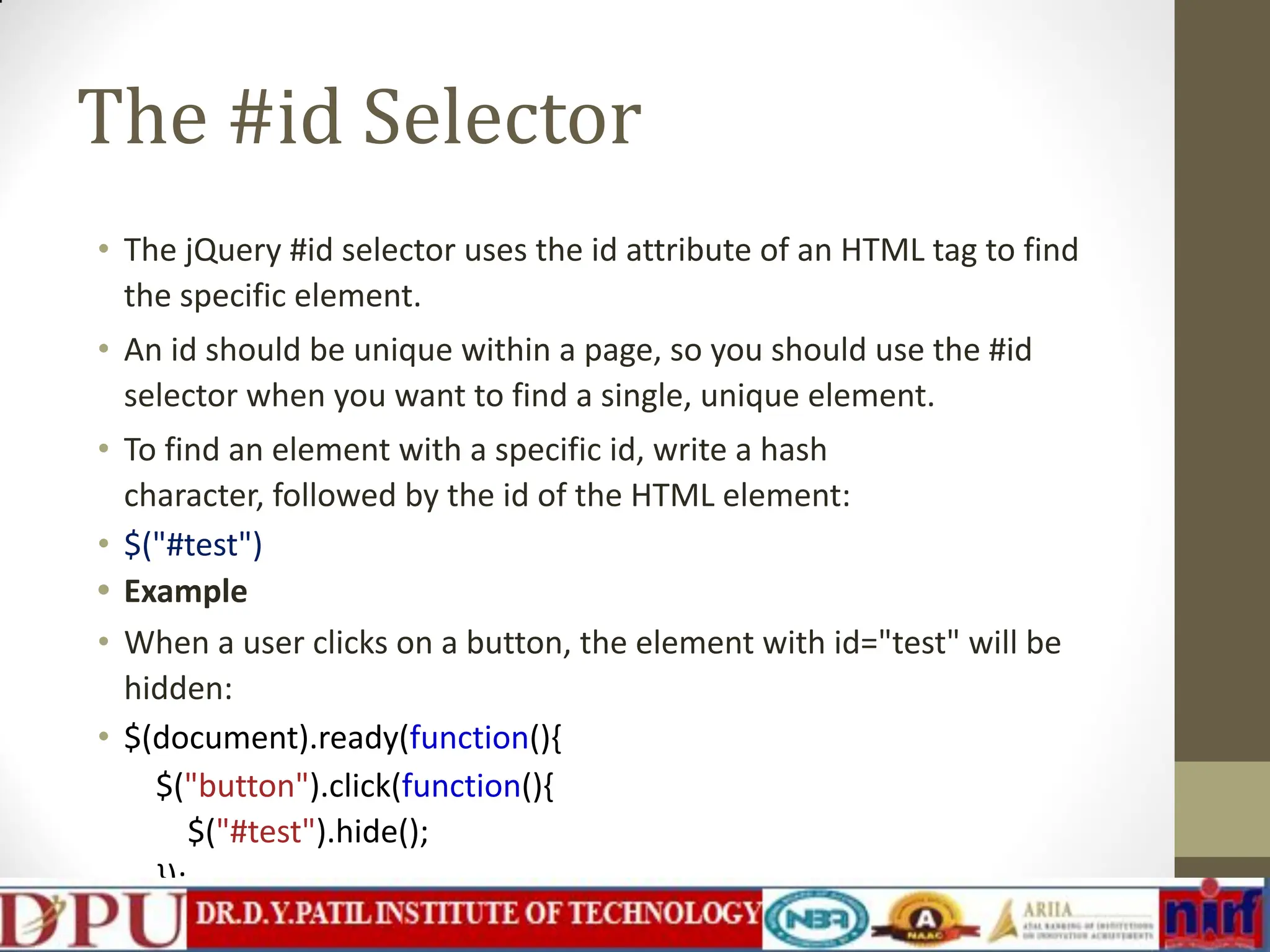 The #id Selector • The jQuery #id selector uses the id attribute of an HTML tag to find the specific element. • An id should be unique within a page, so you should use the #id selector when you want to find a single, unique element. • To find an element with a specific id, write a hash character, followed by the id of the HTML element: • $("#test") • Example • When a user clicks on a button, the element with id="test" will be hidden: • $(document).ready(function(){ $("button").click(function(){ $("#test").hide(); }); }); 