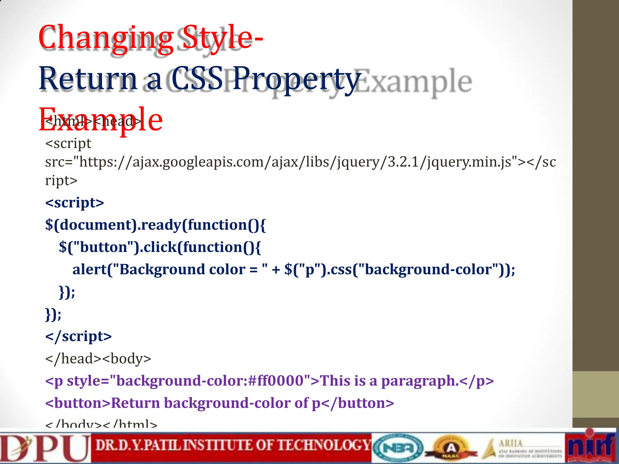 Changing Style- Return a CSS Property Example <html><head> <script src="https://ajax.googleapis.com/ajax/libs/jquery/3.2.1/jquery.min.js"></sc ript> <script> $(document).ready(function(){ $("button").click(function(){ alert("Background color = " + $("p").css("background-color")); }); }); </script> </head><body> <p style="background-color:#ff0000">This is a paragraph.</p> <button>Return background-color of p</button> </body></html> 