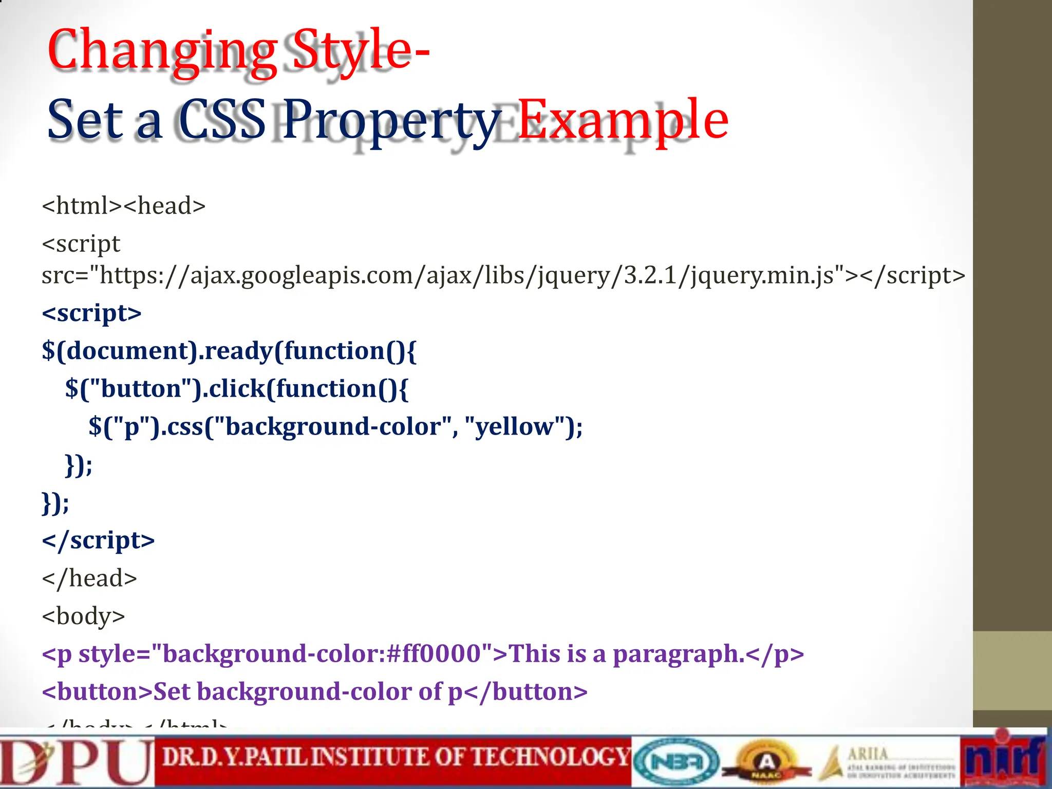 Changing Style- Set a CSS Property Example <html><head> <script src="https://ajax.googleapis.com/ajax/libs/jquery/3.2.1/jquery.min.js"></script> <script> $(document).ready(function(){ $("button").click(function(){ $("p").css("background-color", "yellow"); }); }); </script> </head> <body> <p style="background-color:#ff0000">This is a paragraph.</p> <button>Set background-color of p</button> </body></html> 