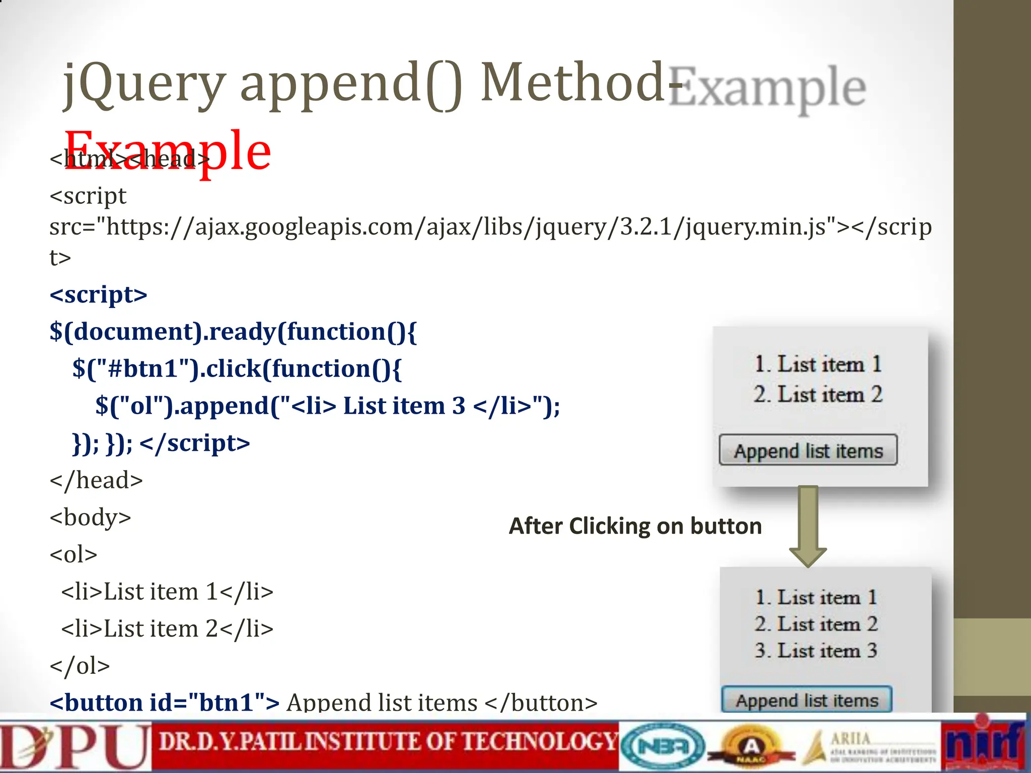 jQuery append() Method- Example <html><head> <script src="https://ajax.googleapis.com/ajax/libs/jquery/3.2.1/jquery.min.js"></scrip t> <script> $(document).ready(function(){ $("#btn1").click(function(){ $("ol").append("<li> List item 3 </li>"); }); }); </script> </head> <body> <ol> <li>List item 1</li> <li>List item 2</li> </ol> <button id="btn1"> Append list items </button> </body></html> After Clicking on button 