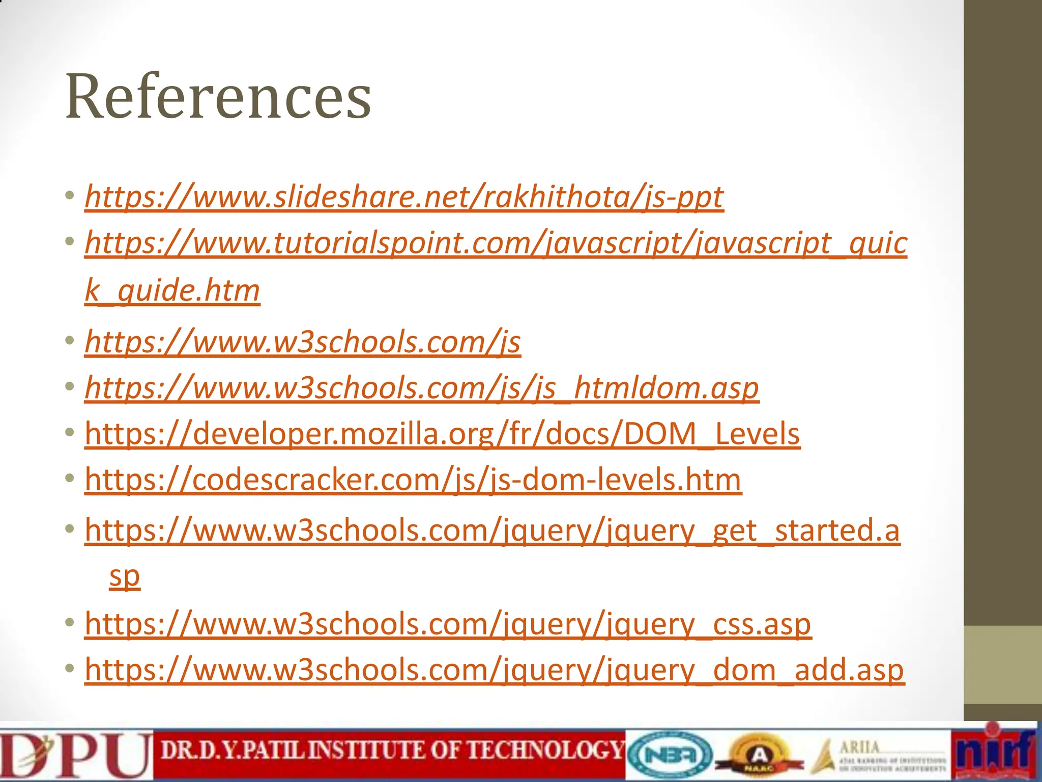 References • https://www.slideshare.net/rakhithota/js-ppt • https://www.tutorialspoint.com/javascript/javascript_quic k_guide.htm • https://www.w3schools.com/js • https://www.w3schools.com/js/js_htmldom.asp • https://developer.mozilla.org/fr/docs/DOM_Levels • https://codescracker.com/js/js-dom-levels.htm • https://www.w3schools.com/jquery/jquery_get_started.a sp • https://www.w3schools.com/jquery/jquery_css.asp • https://www.w3schools.com/jquery/jquery_dom_add.asp 