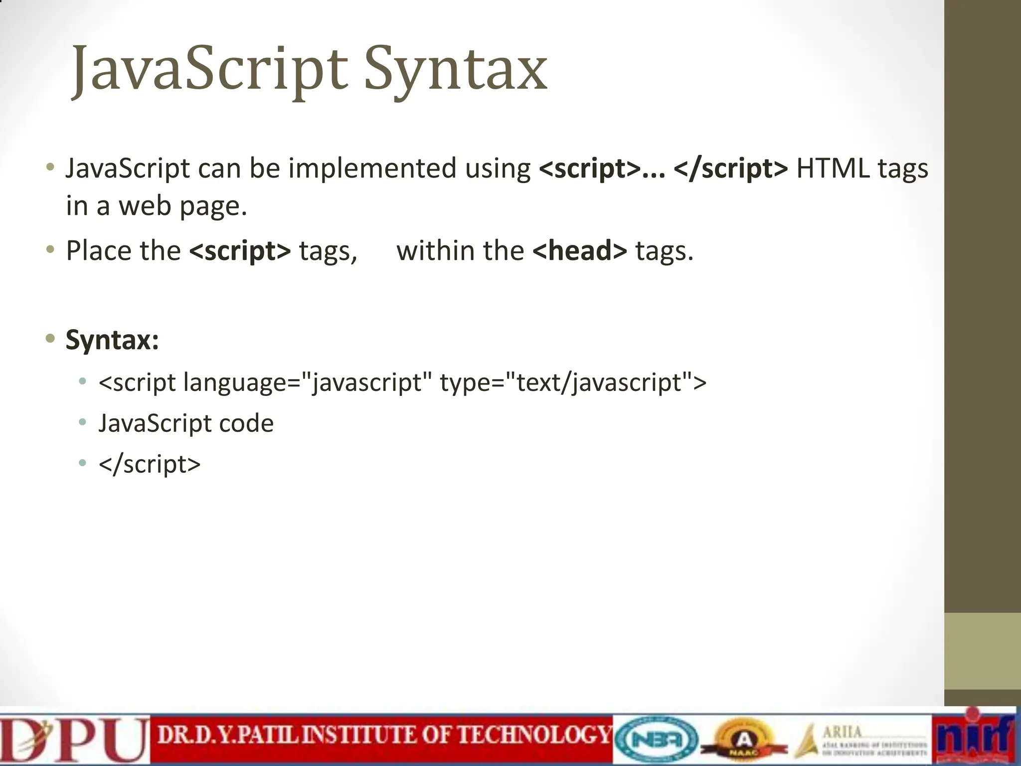 JavaScript Syntax • JavaScript can be implemented using <script>... </script> HTML tags in a web page. • Place the <script> tags, within the <head> tags. • Syntax: • <script language="javascript" type="text/javascript"> • JavaScript code • </script> 