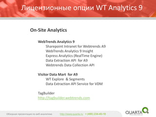 On-Site Analytics 
WebTrendsAnalytics 9 
SharepointIntranet for WebtrendsA9 
WebTrendsAnalytics 9 Insight 
Express Analytics (RealTimeEngine) 
Data Extraction API for A9 
WebtrendsData Collection API 
Visitor Data Martfor A9 
WT Explore & Segments 
Data Extraction API Service for VDM 
TagBuilder 
http://tagbuilder.webtrends.com 
Обзорная презентация по веб-аналитике 
http://www.quarta.ruт (495) 234-40-18 
Лицензионные опции WT Analytics9  