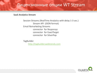 SaaSAnalytics Stream 
Session Streams (RealTimeAnalytics with delay 1-3 sec.) 
Stream API (JSON format) 
Email Remarketing Streams 
connector for Responsys 
connector for ExactTarget 
connector for SilverPop 
TagBuilder 
http://tagbuilder.webtrends.com 
Лицензионные опции WT Stream  