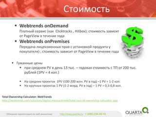 Total Ownership Calculator: WebTrendshttp://webtrends.com/solutions/digital-measurement/total-cost-of-ownership-calculator-app 
Стоимость 
Гуманные цены 
при среднем PV в день 13 тыс. –годовая стоимость с ТП от 200 тыс. рублей(1PV = 4 коп.) 
На средних проектах 1PV (100-200 млн. PV в год) –1 PV = 1-2 коп. 
На крупных проектах 1 PV (1-2 млрд. PV в год) –1 PV = 0,3-0,8 коп. 
WebtrendsonDemandПлатный сервис (как Clicktracks, Hitbox); стоимость зависит от PageViewв течение года 
WebtrendsonPremisesПередача лицензионных прав с установкой продукта у покупателя); стоимость зависит от PageViewв течение года 
Обзорная презентация по веб-аналитике 
http://www.quarta.ruт (495) 234-40-18  