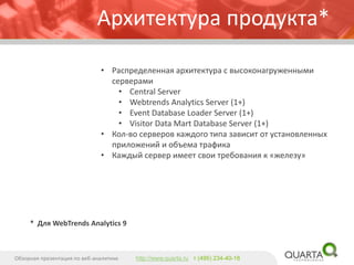 Архитектура продукта* 
•Распределенная архитектура с высоконагруженными серверами 
•Central Server 
•WebtrendsAnalytics Server(1+) 
•Event Database Loader Server(1+) 
•Visitor Data Mart Database Server(1+) 
•Кол-во серверов каждого типа зависит от установленных приложений и объема трафика 
•Каждый сервер имеет свои требования к «железу» 
Обзорная презентация по веб-аналитике 
http://www.quarta.ruт (495) 234-40-18 
* Для WebTrendsAnalytics 9  