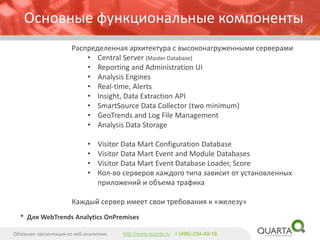 Основные функциональные компоненты 
Распределенная архитектура с высоконагруженными серверами 
•Central Server (Master Database) 
•Reporting and Administration UI 
•Analysis Engines 
•Real-time, Alerts 
•Insight, Data Extraction API 
•SmartSourceData Collector (two minimum) 
•GeoTrendsand Log File Management 
•Analysis Data Storage 
•Visitor Data Mart Configuration Database 
•Visitor Data Mart Event and Module Databases 
•Visitor Data Mart Event Database Loader, Score 
•Кол-во серверов каждого типа зависит от установленных приложений и объема трафика 
Каждый сервер имеет свои требования к «железу» 
Обзорная презентация по веб-аналитике 
http://www.quarta.ruт (495) 234-40-18 
* Для WebTrendsAnalytics OnPremises  