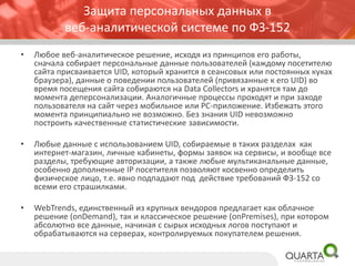 Защита персональных данных в веб-аналитической системе по ФЗ-152 
•Любое веб-аналитическое решение, исходя из принципов его работы, сначала собирает персональные данные пользователей (каждому посетителю сайта присваивается UID, который хранится в сеансовых или постоянных кукахбраузера), данные о поведении пользователей (привязанные к его UID) во время посещения сайта собираются на DataCollectorsи хранятся там до момента деперсонализации. Аналогичные процессы проходят и при заходе пользователя на сайт через мобильное или PC-приложение. Избежать этого момента принципиально не возможно. Без знания UID невозможно построить качественные статистические зависимости. 
•Любые данные с использованием UID, собираемые в таких разделах как интернет-магазин, личные кабинеты, формы заявок на сервисы, и вообще все разделы, требующие авторизации, а также любые мультиканальные данные, особенно дополненные IP посетителя позволяют косвенно определить физическое лицо, т.е. явно подпадают под действие требований ФЗ-152 со всеми его страшилками. 
•WebTrends, единственный из крупных вендоровпредлагает как облачное решение (onDemand), так и классическое решение (onPremises), при котором абсолютно все данные, начиная с сырых исходных логов поступают и обрабатываются на серверах, контролируемых покупателем решения.  