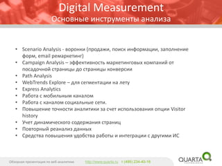 •ScenarioAnalysis-воронки (продажи, поиск информации, заполнение форм, emailремаркетинг) 
•CampaignAnalysis–эффективность маркетинговых компаний от посадочной страницы до страницы конверсии 
•PathAnalysis 
•WebTrendsExplore –для сегментации на лету 
•ExpressAnalytics 
•Работа с мобильным каналом 
•Работа с каналом социальные сети. 
•Повышение точности аналитики за счет использования опции Visitorhistory 
•Учет динамического содержания страниц 
•Повторный реанализданных 
•Средства повышения удобства работы и интеграции с другими ИС 
Обзорная презентация по веб-аналитике 
http://www.quarta.ruт (495) 234-40-18 
Digital MeasurementОсновные инструменты анализа  
