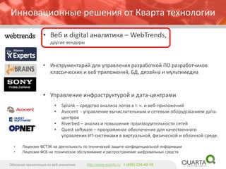 Инновационные решения от Кварта технологии 
•Веб и digital аналитика –WebTrends, другие вендоры 
•Инструментарий для управления разработкой ПО разработчиков классических и веб приложений, БД, дизайна и мультимедиа 
•Управление инфраструктурой и дата-центрами 
•Splunk–средство анализа логов в т. ч. и веб-приложений 
•Avocent -управление вычислительным и сетевым оборудованием дата- центров 
•Riverbed –анализ и повышение производительности сетей 
•Quest software –программное обеспечение для качественного управления ИТ-системами в виртуальной, физической и облачной среде. 
Обзорная презентация по веб-аналитике 
http://www.quarta.ruт (495) 234-40-18 
•Лицензия ФСТЭК на деятельность по технической защите конфиденциальной информации 
•Лицензии ФСБ на техническое обслуживание и распространение шифровальных средств  