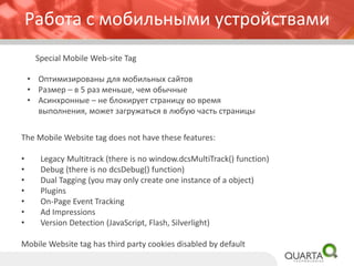 Работа с мобильными устройствами 
Special Mobile Web-site Tag 
•Оптимизированы для мобильных сайтов 
•Размер –в 5 раз меньше, чем обычные 
•Асинхронные –не блокирует страницу во время выполнения, может загружаться в любую часть страницы 
The Mobile Website tag does not have these features: 
•Legacy Multitrack(there is no window.dcsMultiTrack() function) 
•Debug (there is no dcsDebug() function) 
•Dual Tagging (you may only create one instance of a object) 
•Plugins 
•On-Page Event Tracking 
•Ad Impressions 
•Version Detection (JavaScript, Flash, Silverlight) 
Mobile Website tag has third party cookies disabled by default  