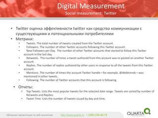 •Twitter оценка эффективности twitter как средства коммуникации с существующими и потенциальными потребителями 
•Метрики: 
•Tweets. The total number of tweets created from the Twitter account. 
•Followers. The number of other Twitter accounts following this Twitter account. 
•New Followers per Day. The number of other Twitter accounts that started to follow this Twitter account in the last day. 
•Retweets. The number of times a tweet authored from this account was re-posted on another Twitter account. 
•Replies. The number of replies authored by other users in response to all the tweets from this Twitter account. 
•Mentions. The number of times the account Twitter handle—for example, @Webtrends—was mentioned in other tweets. 
•Following. The number of Twitter accounts that this account is following. 
Digital Measurement 
Social measurement: Twitter 
•Отчеты: 
•Top Tweets. Lists the most popular tweets for the selected date range. Tweets are sorted by number of Retweets and Replies. 
•Tweet Time. Lists the number of tweets issued by day and time. 
Обзорная презентация по веб-аналитике 
http://www.quarta.ruт (495) 234-40-18  