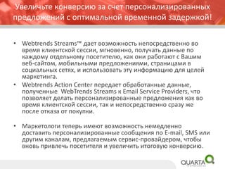 Увеличьте конверсию за счет персонализированных предложенийс оптимальной временной задержкой! 
•WebtrendsStreams™ дает возможность непосредственно во время клиентской сессии, мгновенно, получать данные по каждому отдельному посетителю, как они работают с Вашим веб-сайтом, мобильными предложениями, страницами в социальных сетях, и использовать эту информацию для целей маркетинга. 
•WebtrendsAction Center передает обработанные данные, полученные WebTrendsStreams кEmail Service Providers, что позволяет делать персонализированные предложения как во время клиентской сессии, так и непосредственно сразу же после отказа от покупки. 
•Маркетологи теперь имеют возможность немедленно доставить персонализированные сообщения по E-mail, SMS или другим каналам, предлагаемым сервис-провайдером, чтобы вновь привлечь посетителя и увеличить итоговую конверсию.  