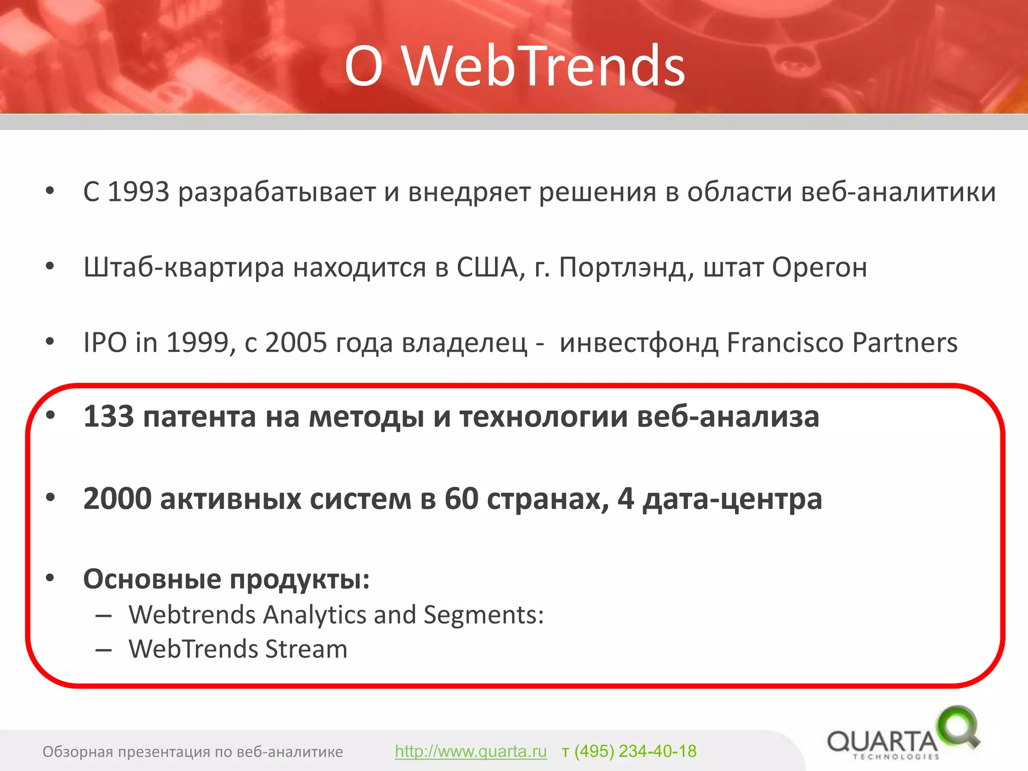 О WebTrends 
•С 1993разрабатывает и внедряет решения в области веб-аналитики 
•Штаб-квартира находится в США, г. Портлэнд, штат Орегон 
•IPO in 1999, с 2005года владелец -инвестфондFrancisco Partners 
•133патентана методы и технологии веб-анализа 
•2000 активных систем в 60 странах, 4 дата-центра 
•Основные продукты: 
–WebtrendsAnalytics and Segments: 
–WebTrendsStream 
Обзорная презентация по веб-аналитике 
http://www.quarta.ruт (495) 234-40-18  
