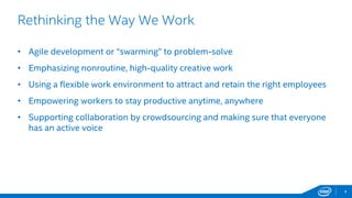 4
Rethinking the Way We Work
• Agile development or “swarming” to problem-solve
• Emphasizing nonroutine, high-quality creative work
• Using a flexible work environment to attract and retain the right employees
• Empowering workers to stay productive anytime, anywhere
• Supporting collaboration by crowdsourcing and making sure that everyone
has an active voice
 