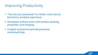 8
Improving Productivity
 “You are your password” is a faster, more secure
biometrics-enabled experience.
 Workplace without wires with wireless docking,
projection, and charging.
 A digital assistant to provide proactive,
contextual help.
 
