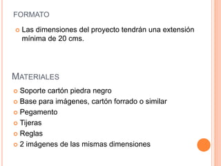 FORMATO
 Soporte cartón piedra negro
 Base para imágenes, cartón forrado o similar
 Pegamento
 Tijeras
 Reglas
 2 imágenes de las mismas dimensiones
 Las dimensiones del proyecto tendrán una extensión
mínima de 20 cms.
MATERIALES
 