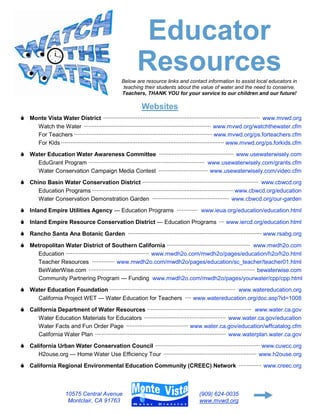 Educator
                                                           Resources
                                                   Below are resource links and contact information to assist local educators in
                                                    teaching their students about the value of water and the need to conserve.
                                                   Teachers, THANK YOU for your service to our children and our future!

                                                             Websites
 Monte Vista Water District ································································································ www.mvwd.org
        Watch the Water ·············································································· www.mvwd.org/watchthewater.cfm
        For Teachers ····················································································· www.mvwd.org/ps.forteachers.cfm
        For Kids ···································································································· www.mvwd.org/ps.forkids.cfm
 Water Education Water Awareness Committee ·············································· www.usewaterwisely.com
        EduGrant Program ······································································· www.usewaterwisely.com/grants.cfm
        Water Conservation Campaign Media Contest ······························ www.usewaterwisely.com/video.cfm
 Chino Basin Water Conservation District ······································································· www.cbwcd.org
        Education Programs ······················································································· www.cbwcd.org/education
        Water Conservation Demonstration Garden ··············································· www.cbwcd.org/our-garden

 Inland Empire Utilities Agency — Education Programs ············· www.ieua.org/education/education.html
 Inland Empire Resource Conservation District — Education Programs ··· www.iercd.org/education.html
 Rancho Santa Ana Botanic Garden ·················································································· www.rsabg.org
 Metropolitan Water District of Southern California ··················································· www.mwdh2o.com
        Education ··················································· www.mwdh2o.com/mwdh2o/pages/education/h2o/h2o.html
        Teacher Resources ·············· www.mwdh2o.com/mwdh2o/pages/education/sc_teacher/teacher01.html
        BeWaterWise.com ······································································································ bewaterwise.com
        Community Partnering Program — Funding www.mwdh2o.com/mwdh2o/pages/yourwater/cpp/cpp.html
 Water Education Foundation ············································································· www.watereducation.org
        California Project WET — Water Education for Teachers ···· www.watereducation.org/doc.asp?id=1008
 California Department of Water Resources ································································ www.water.ca.gov
        Water Education Materials for Educators ·················································· www.water.ca.gov/education
        Water Facts and Fun Order Page ······································ www.water.ca.gov/education/wffcatalog.cfm
        California Water Plan ················································································ www.waterplan.water.ca.gov
 California Urban Water Conservation Council ································································ www.cuwcc.org
        H2ouse.org — Home Water Use Efficiency Tour ························································· www.h2ouse.org
 California Regional Environmental Education Community (CREEC) Network ·············· www.creec.org



                      10575 Central Avenue                                                 (909) 624-0035
                       Montclair, CA 91763                                                 www.mvwd.org
 