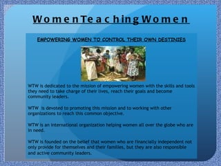 WomenTeachingWomen EMPOWERING WOMEN TO CONTROL THEIR OWN DESTINIES WTW is dedicated to the mission of empowering women with the skills and tools they need to take charge of their lives, reach their goals and become community leaders.   WTW  is devoted to promoting this mission and to working with other organizations to reach this common objective.   WTW is an international organization helping women all over the globe who are in need. WTW is founded on the belief that women who are financially independent not only provide for themselves and their families, but they are also responsible and active community leaders.    