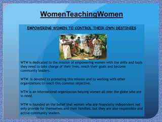 WomenTeachingWomen
    EMPOWERING WOMEN TO CONTROL THEIR OWN DESTINIES




WTW is dedicated to the mission of empowering women with the skills and tools
they need to take charge of their lives, reach their goals and become
community leaders.

WTW is devoted to promoting this mission and to working with other
organizations to reach this common objective.

WTW is an international organization helping women all over the globe who are
in need.

WTW is founded on the belief that women who are financially independent not
only provide for themselves and their families, but they are also responsible and
active community leaders.
 