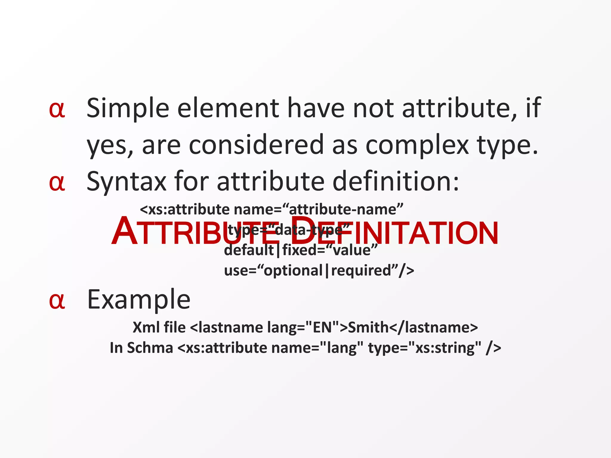 ATTRIBUTE DEFINITATION
α Simple element have not attribute, if
yes, are considered as complex type.
α Syntax for attribute definition:
<xs:attribute name=“attribute-name”
type=“data-type”
default|fixed=“value”
use=“optional|required”/>
α Example
Xml file <lastname lang="EN">Smith</lastname>
In Schma <xs:attribute name="lang" type="xs:string" />
 