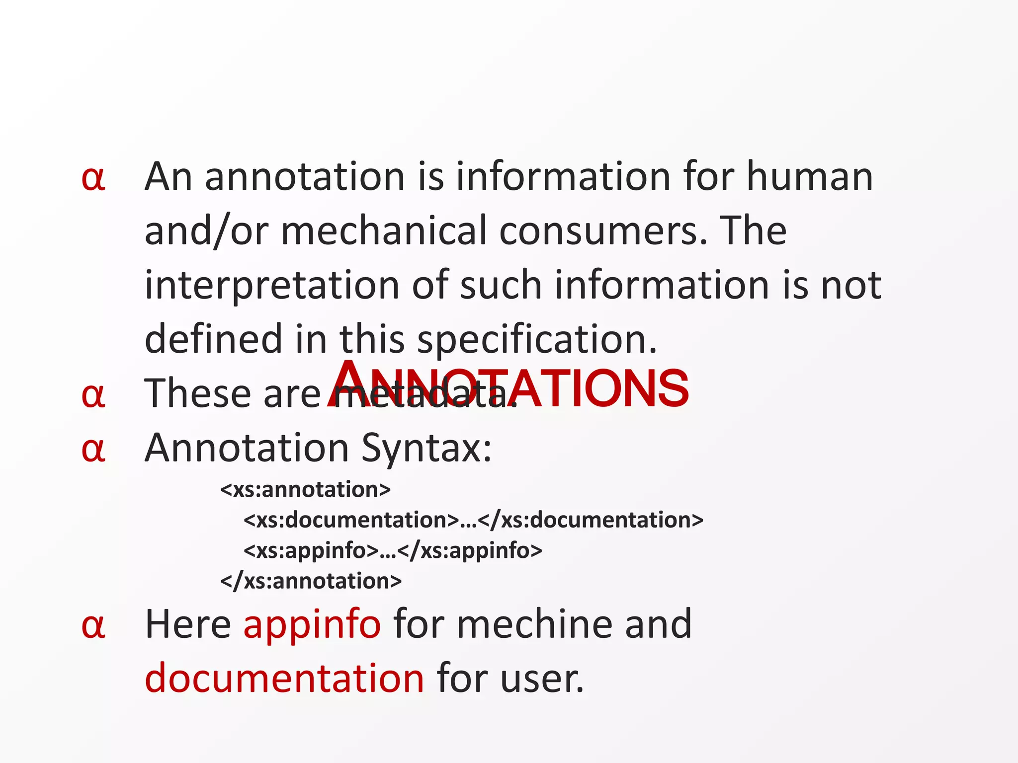 ANNOTATIONS
α An annotation is information for human
and/or mechanical consumers. The
interpretation of such information is not
defined in this specification.
α These are metadata.
α Annotation Syntax:
<xs:annotation>
<xs:documentation>…</xs:documentation>
<xs:appinfo>…</xs:appinfo>
</xs:annotation>
α Here appinfo for mechine and
documentation for user.
 
