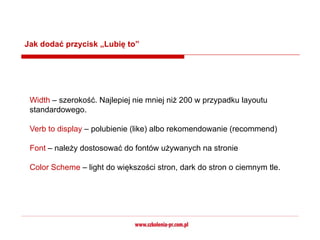 Jak dodać przycisk „Lubię to”




 Width – szerokość. Najlepiej nie mniej niż 200 w przypadku layoutu
 standardowego.

 Verb to display – polubienie (like) albo rekomendowanie (recommend)

 Font – należy dostosować do fontów używanych na stronie

 Color Scheme – light do większości stron, dark do stron o ciemnym tle.
 