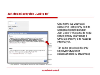 Jak dodać przycisk „Lubię to”


 .
                                Gdy mamy już wszystkie
                                ustawienia ,pobieramy kod do
                                wklejenia klikając przycisk
                                „Get Code” i wklejamy do kodu
                                naszej strony korzystając z
                                CMS lub prosimy o to naszego
                                informatyka.

                                Tak samo postępujemy przy
                                kolejnych wtyczkach
                                opisanych dalej w prezentacji
 