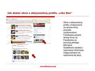 Jak dodać okno z aktywnością profilu „Like Box”


                                        Okno z aktywnością
                                        profilu umieszczone
                                        na stronie firmy
                                        pozwala
                                        użytkownikom
                                        Facebooka polubić
                                        stronę firmy na
                                        Facebooku za
                                        pomocą jednego
                                        kliknięcia.
                                        Dodatkowo awatary i
                                        najnowsze informacje
                                        mogą zachęcić do
                                        wykonania tej akcji.
 