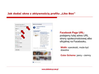 Jak dodać okno z aktywnością profilu „Like Box”




                                    Facebook Page URL:
                                    podajemy tutaj adres URL
                                    strony społecznościowej albo
                                    oficjalnej na Facebooku.

                                    Width: szerokość, może być
                                    dowolna

                                    Color Scheme: jasny - ciemny
 