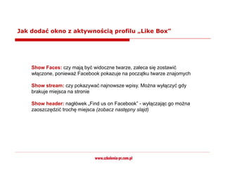 Jak dodać okno z aktywnością profilu „Like Box”




    Show Faces: czy mają być widoczne twarze, zaleca się zostawić
    włączone, ponieważ Facebook pokazuje na początku twarze znajomych

    Show stream: czy pokazywać najnowsze wpisy. Można wyłączyć gdy
    brakuje miejsca na stronie

    Show header: nagłówek „Find us on Facebook” - wyłączając go można
    zaoszczędzić trochę miejsca (zobacz następny slajd)
 