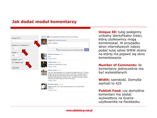 Jak dodać moduł komentarzy

                             Unique ID: tutaj podajemy
                             unikalny identyfikator treści,
                             którą użytkownicy mogą
                             komentować. W przypadku
                             stron internetowych należy
                             podać tutaj adres WWW strony
                             na której ma pojawić się okno
                             komentowania.

                             Number of Comments: ile
                             komentarzy jednocześnie ma
                             być wyświetlanych

                             Width: szerokość. Domyśla
                             wartość to 425

                             Publish Feed: czy domyślnie
                             komentarz ma zostać
                             wyświetlony na ścianie
                             użytkownika na Facebooku
 